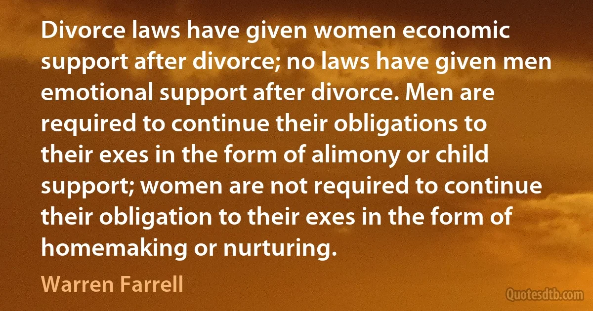 Divorce laws have given women economic support after divorce; no laws have given men emotional support after divorce. Men are required to continue their obligations to their exes in the form of alimony or child support; women are not required to continue their obligation to their exes in the form of homemaking or nurturing. (Warren Farrell)