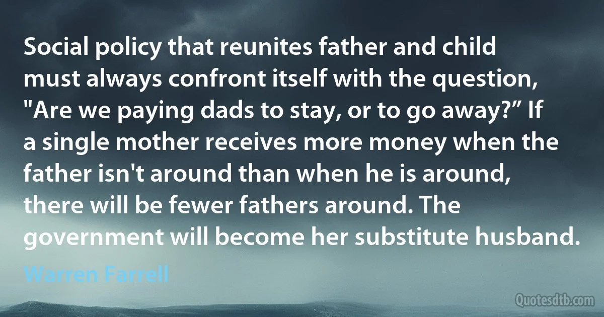 Social policy that reunites father and child must always confront itself with the question, "Are we paying dads to stay, or to go away?” If a single mother receives more money when the father isn't around than when he is around, there will be fewer fathers around. The government will become her substitute husband. (Warren Farrell)