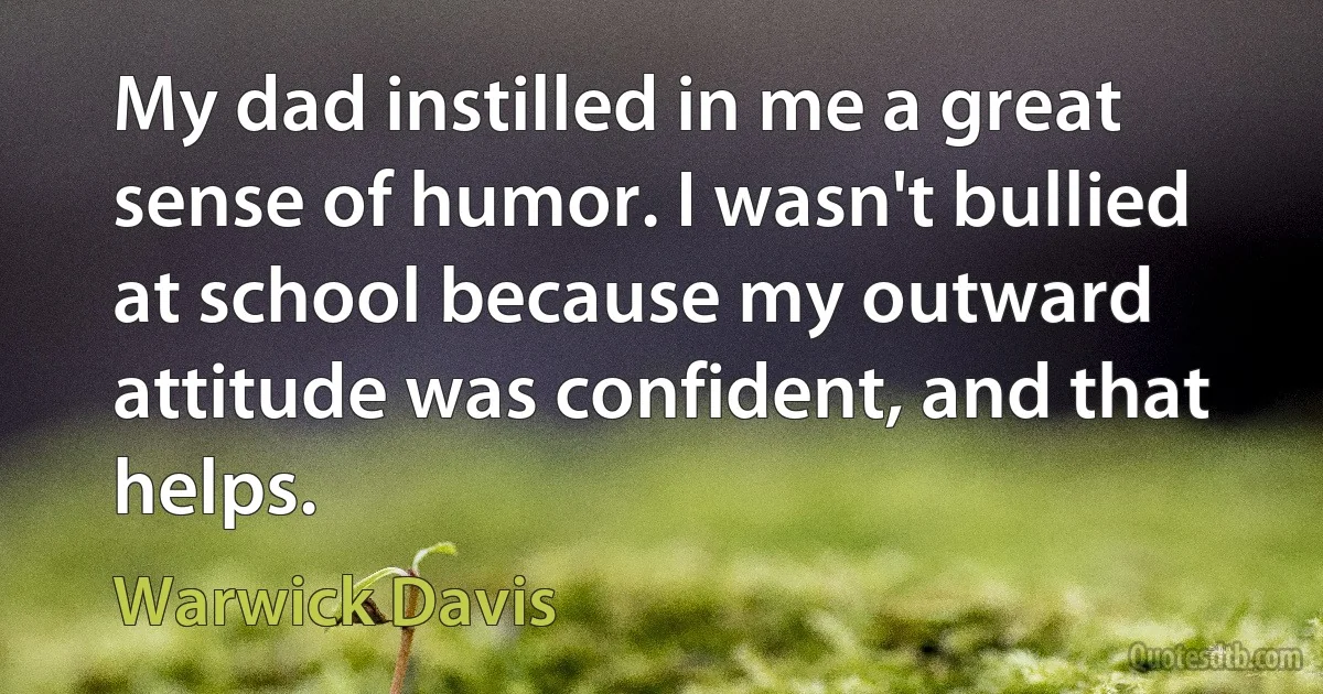 My dad instilled in me a great sense of humor. I wasn't bullied at school because my outward attitude was confident, and that helps. (Warwick Davis)