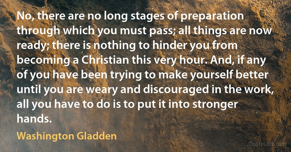 No, there are no long stages of preparation through which you must pass; all things are now ready; there is nothing to hinder you from becoming a Christian this very hour. And, if any of you have been trying to make yourself better until you are weary and discouraged in the work, all you have to do is to put it into stronger hands. (Washington Gladden)