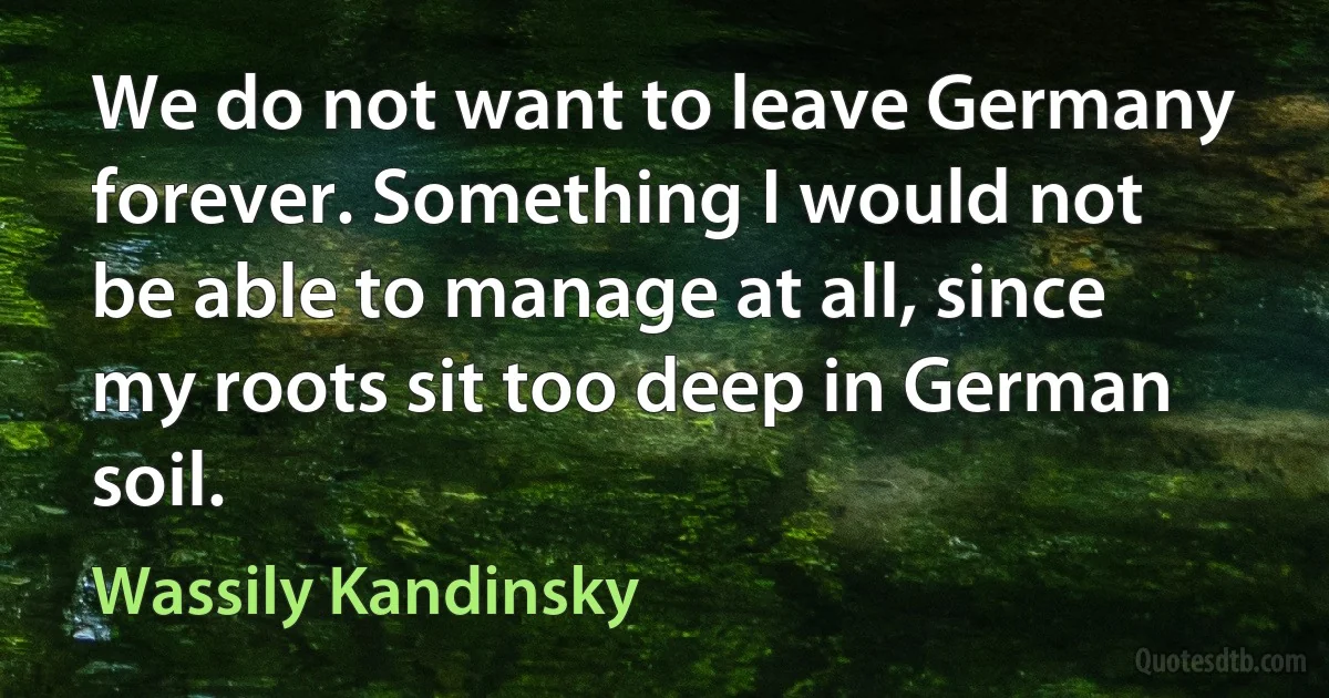 We do not want to leave Germany forever. Something I would not be able to manage at all, since my roots sit too deep in German soil. (Wassily Kandinsky)