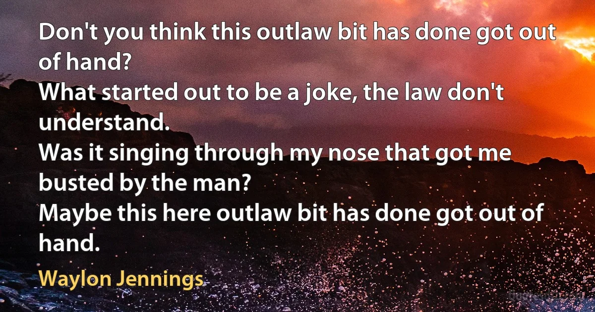 Don't you think this outlaw bit has done got out of hand?
What started out to be a joke, the law don't understand.
Was it singing through my nose that got me busted by the man?
Maybe this here outlaw bit has done got out of hand. (Waylon Jennings)