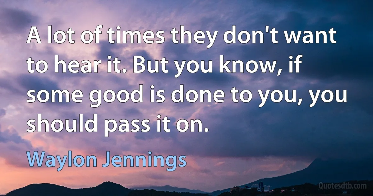 A lot of times they don't want to hear it. But you know, if some good is done to you, you should pass it on. (Waylon Jennings)