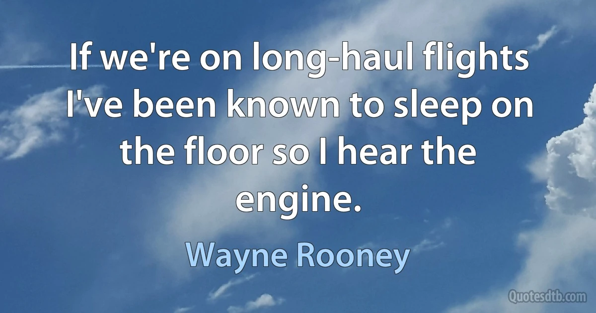 If we're on long-haul flights I've been known to sleep on the floor so I hear the engine. (Wayne Rooney)