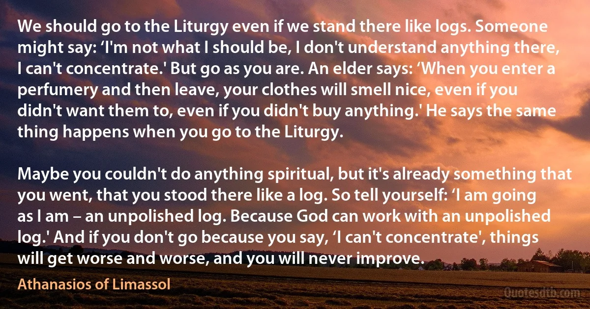 We should go to the Liturgy even if we stand there like logs. Someone might say: ‘I'm not what I should be, I don't understand anything there, I can't concentrate.' But go as you are. An elder says: ‘When you enter a perfumery and then leave, your clothes will smell nice, even if you didn't want them to, even if you didn't buy anything.' He says the same thing happens when you go to the Liturgy. 

Maybe you couldn't do anything spiritual, but it's already something that you went, that you stood there like a log. So tell yourself: ‘I am going as I am – an unpolished log. Because God can work with an unpolished log.' And if you don't go because you say, ‘I can't concentrate', things will get worse and worse, and you will never improve. (Athanasios of Limassol)