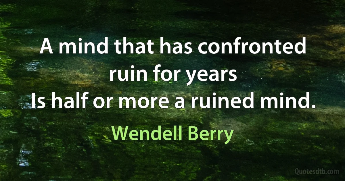 A mind that has confronted ruin for years
Is half or more a ruined mind. (Wendell Berry)