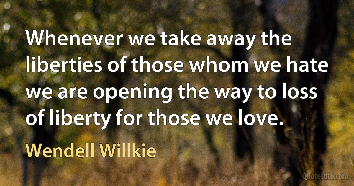 Whenever we take away the liberties of those whom we hate we are opening the way to loss of liberty for those we love. (Wendell Willkie)