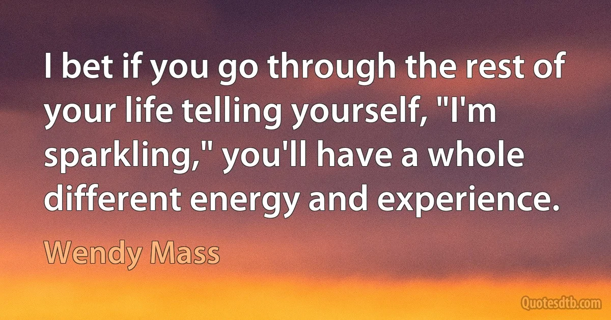 I bet if you go through the rest of your life telling yourself, "I'm sparkling," you'll have a whole different energy and experience. (Wendy Mass)