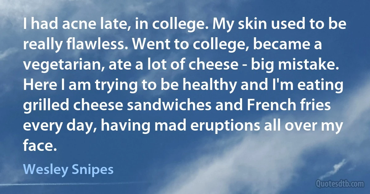 I had acne late, in college. My skin used to be really flawless. Went to college, became a vegetarian, ate a lot of cheese - big mistake. Here I am trying to be healthy and I'm eating grilled cheese sandwiches and French fries every day, having mad eruptions all over my face. (Wesley Snipes)