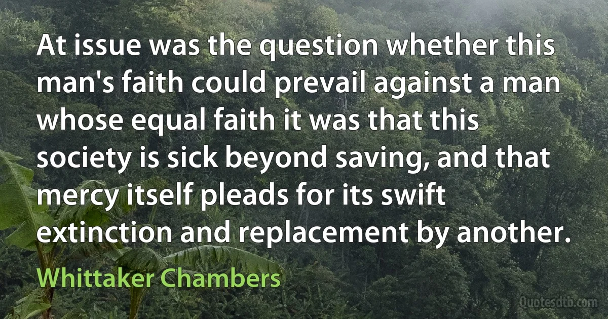 At issue was the question whether this man's faith could prevail against a man whose equal faith it was that this society is sick beyond saving, and that mercy itself pleads for its swift extinction and replacement by another. (Whittaker Chambers)