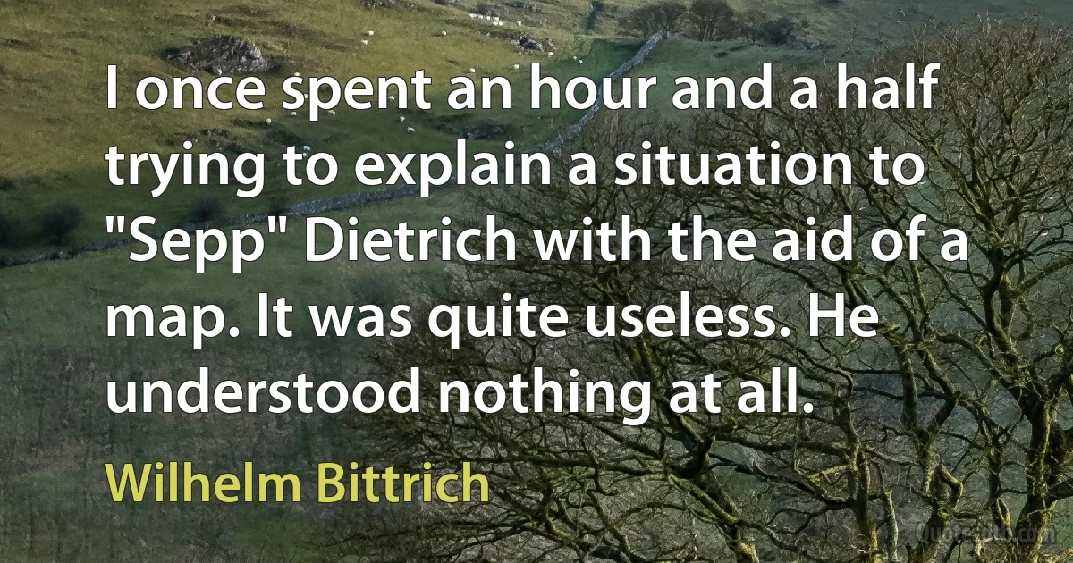 I once spent an hour and a half trying to explain a situation to "Sepp" Dietrich with the aid of a map. It was quite useless. He understood nothing at all. (Wilhelm Bittrich)