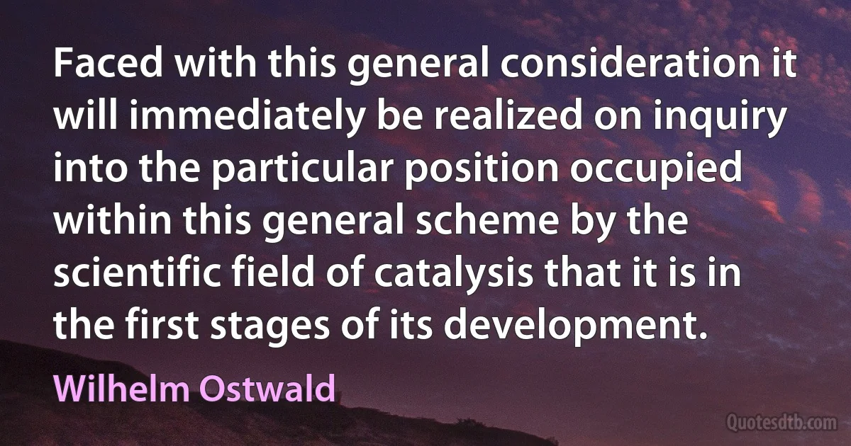 Faced with this general consideration it will immediately be realized on inquiry into the particular position occupied within this general scheme by the scientific field of catalysis that it is in the first stages of its development. (Wilhelm Ostwald)