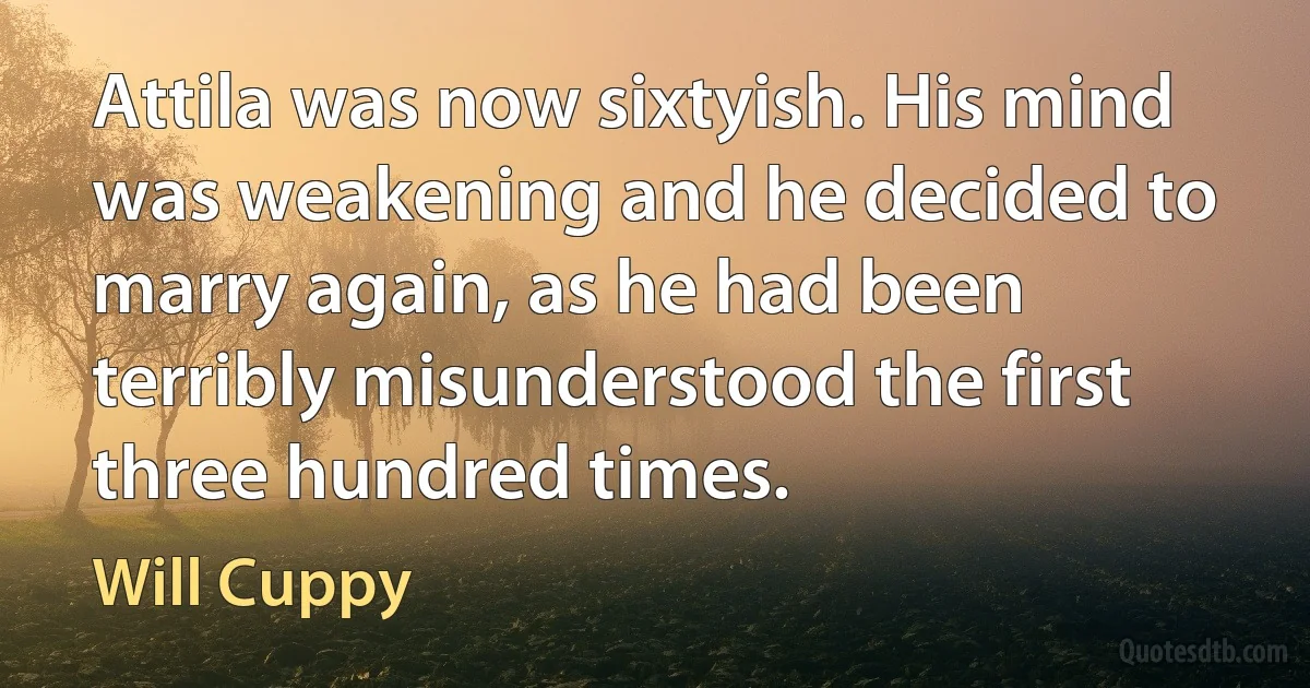 Attila was now sixtyish. His mind was weakening and he decided to marry again, as he had been terribly misunderstood the first three hundred times. (Will Cuppy)