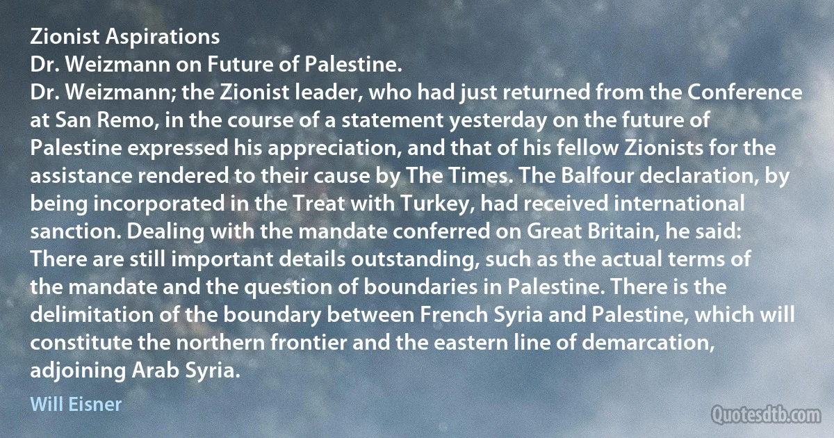 Zionist Aspirations
Dr. Weizmann on Future of Palestine.
Dr. Weizmann; the Zionist leader, who had just returned from the Conference at San Remo, in the course of a statement yesterday on the future of Palestine expressed his appreciation, and that of his fellow Zionists for the assistance rendered to their cause by The Times. The Balfour declaration, by being incorporated in the Treat with Turkey, had received international sanction. Dealing with the mandate conferred on Great Britain, he said:
There are still important details outstanding, such as the actual terms of the mandate and the question of boundaries in Palestine. There is the delimitation of the boundary between French Syria and Palestine, which will constitute the northern frontier and the eastern line of demarcation, adjoining Arab Syria. (Will Eisner)