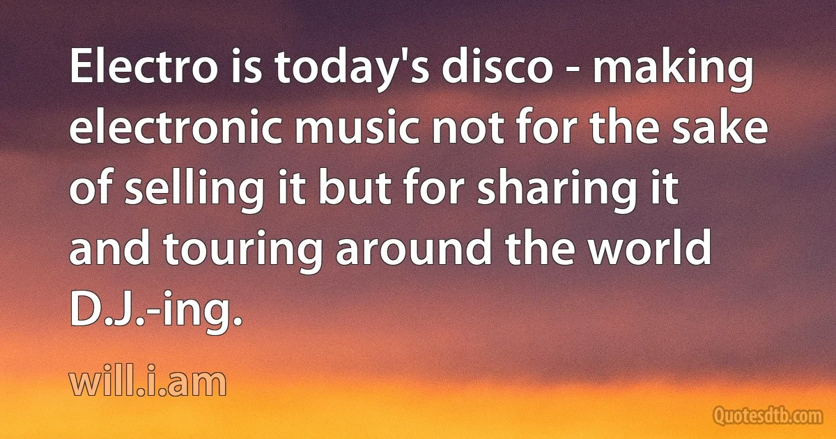 Electro is today's disco - making electronic music not for the sake of selling it but for sharing it and touring around the world D.J.-ing. (will.i.am)