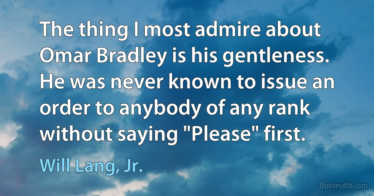 The thing I most admire about Omar Bradley is his gentleness. He was never known to issue an order to anybody of any rank without saying "Please" first. (Will Lang, Jr.)