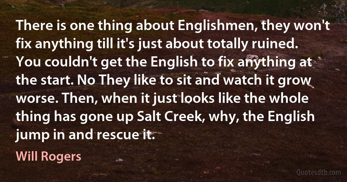 There is one thing about Englishmen, they won't fix anything till it's just about totally ruined. You couldn't get the English to fix anything at the start. No They like to sit and watch it grow worse. Then, when it just looks like the whole thing has gone up Salt Creek, why, the English jump in and rescue it. (Will Rogers)