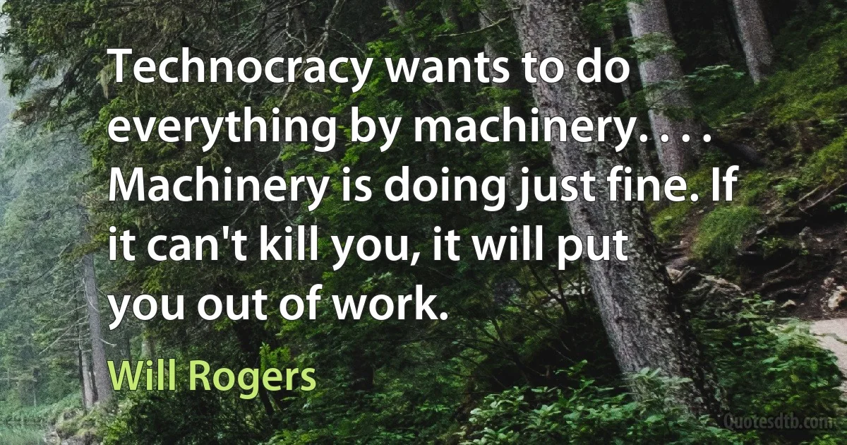 Technocracy wants to do everything by machinery. . . . Machinery is doing just fine. If it can't kill you, it will put you out of work. (Will Rogers)