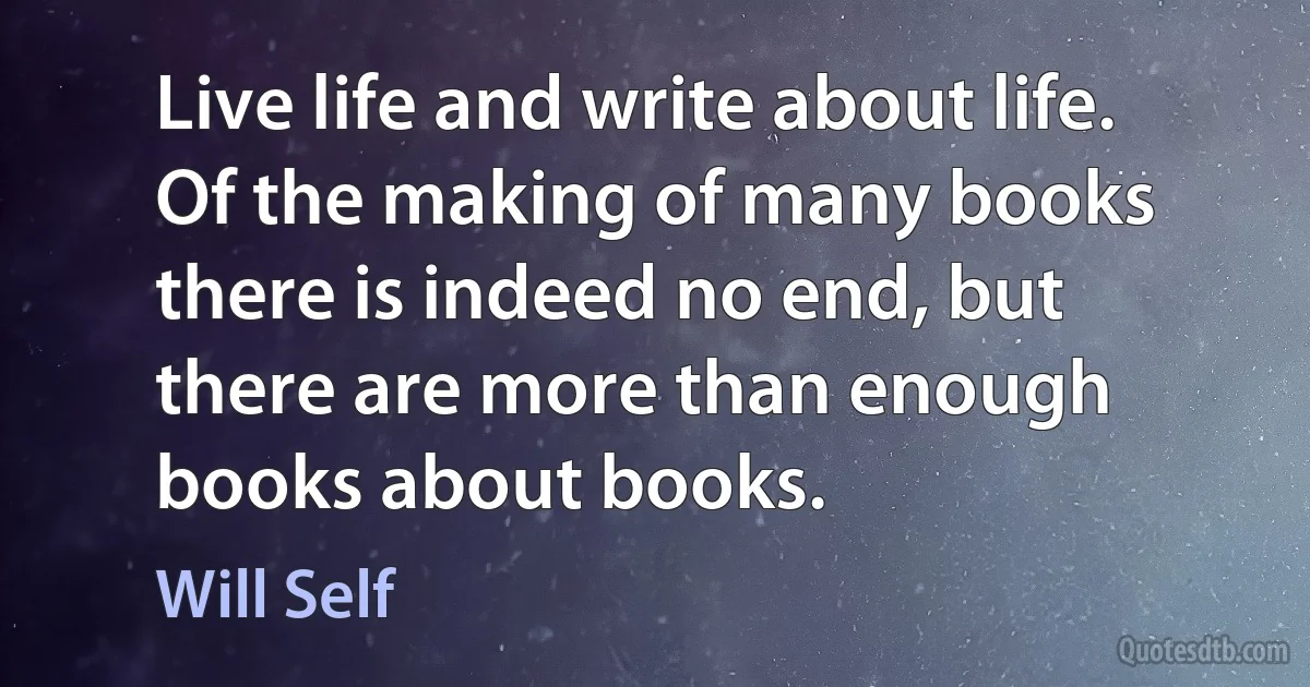 Live life and write about life. Of the making of many books there is indeed no end, but there are more than enough books about books. (Will Self)