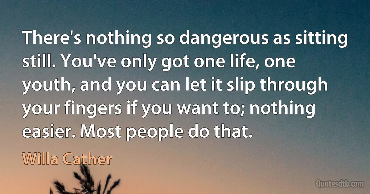 There's nothing so dangerous as sitting still. You've only got one life, one youth, and you can let it slip through your fingers if you want to; nothing easier. Most people do that. (Willa Cather)