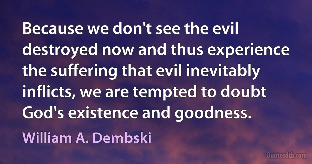 Because we don't see the evil destroyed now and thus experience the suffering that evil inevitably inflicts, we are tempted to doubt God's existence and goodness. (William A. Dembski)