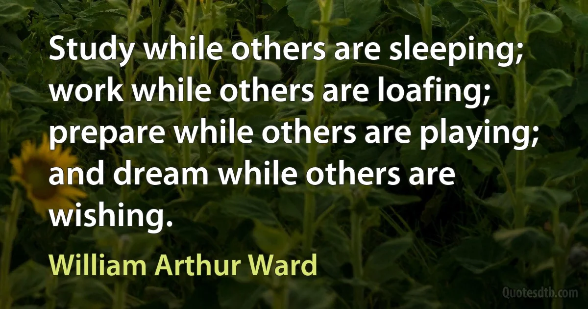 Study while others are sleeping; work while others are loafing; prepare while others are playing; and dream while others are wishing. (William Arthur Ward)