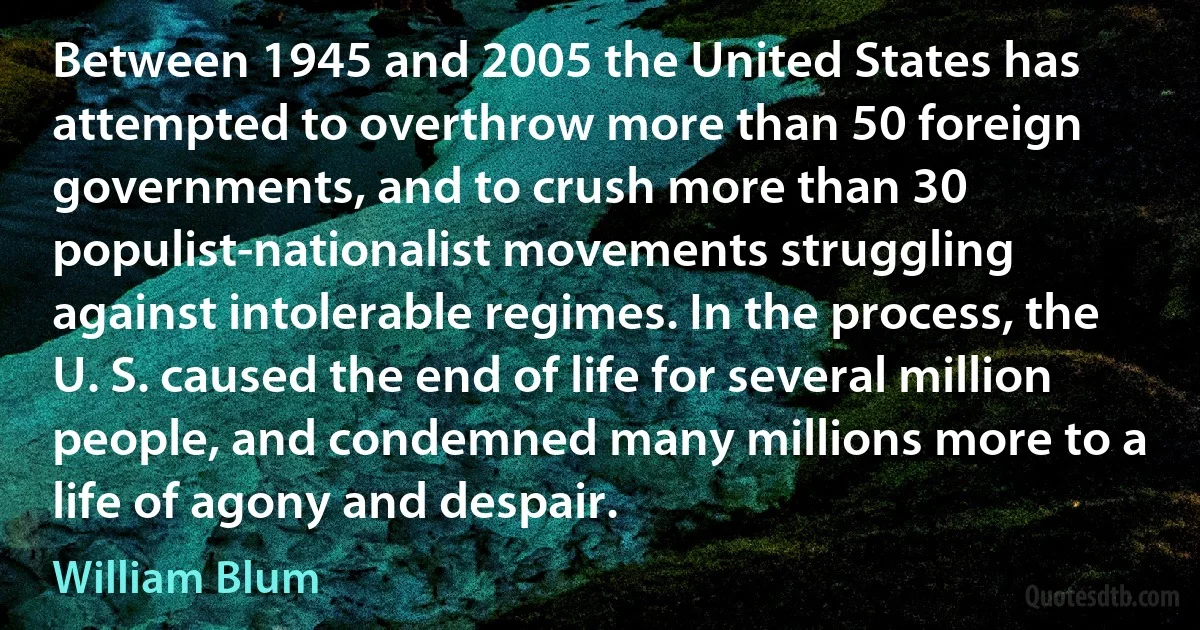 Between 1945 and 2005 the United States has attempted to overthrow more than 50 foreign governments, and to crush more than 30 populist-nationalist movements struggling against intolerable regimes. In the process, the U. S. caused the end of life for several million people, and condemned many millions more to a life of agony and despair. (William Blum)