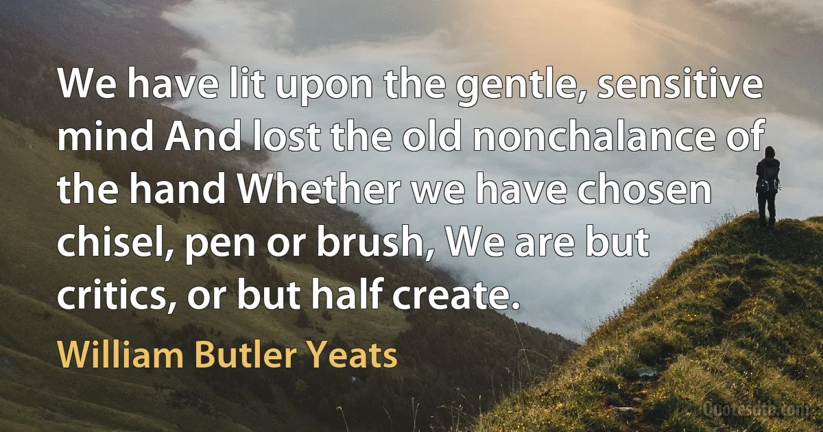 We have lit upon the gentle, sensitive mind And lost the old nonchalance of the hand Whether we have chosen chisel, pen or brush, We are but critics, or but half create. (William Butler Yeats)