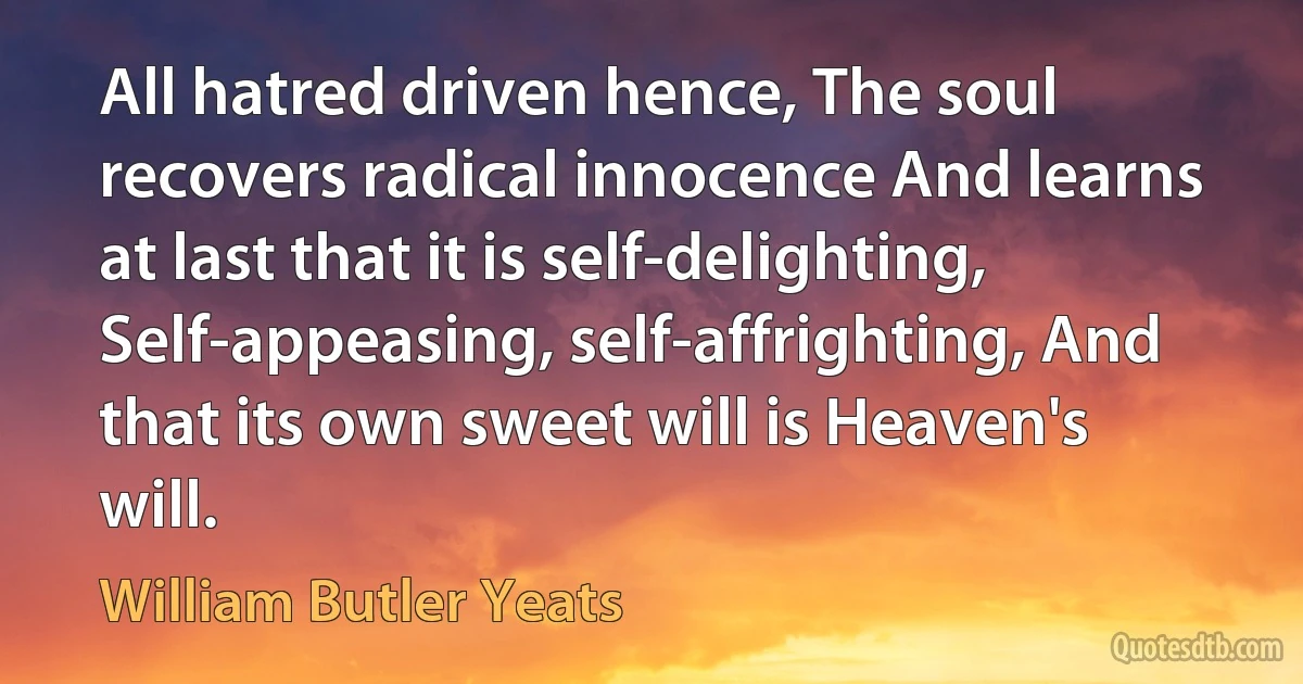 All hatred driven hence, The soul recovers radical innocence And learns at last that it is self-delighting, Self-appeasing, self-affrighting, And that its own sweet will is Heaven's will. (William Butler Yeats)