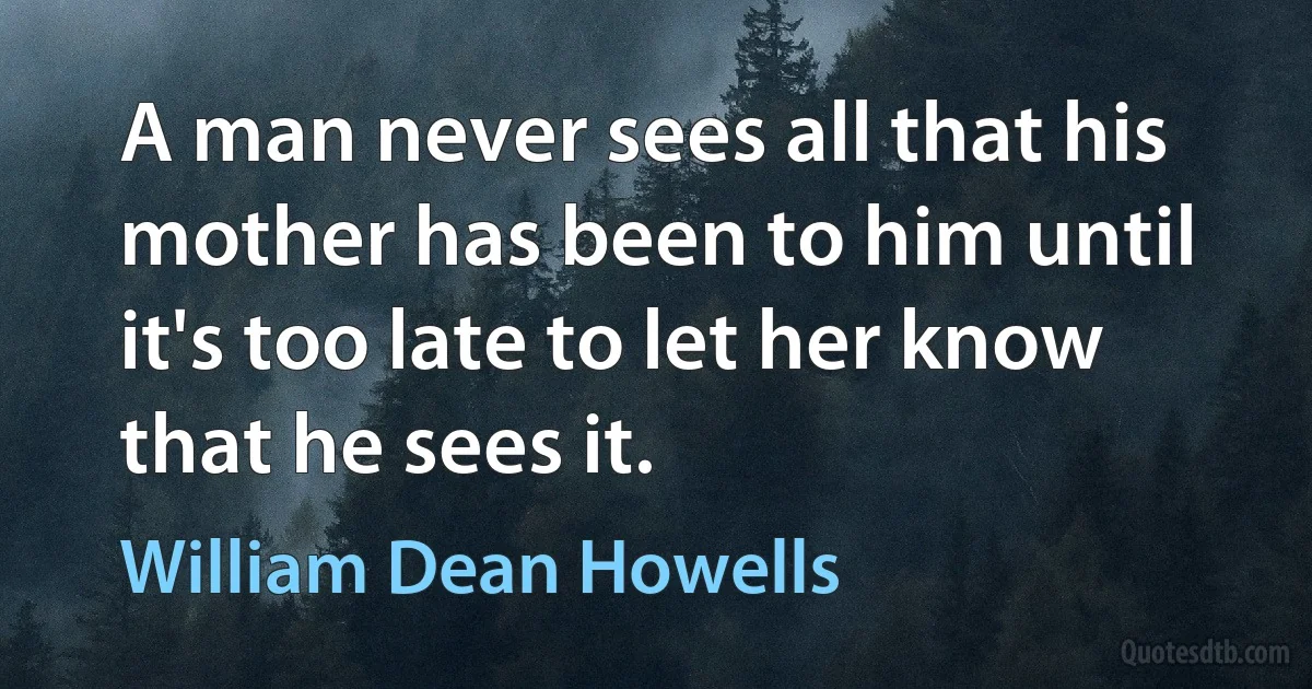 A man never sees all that his mother has been to him until it's too late to let her know that he sees it. (William Dean Howells)