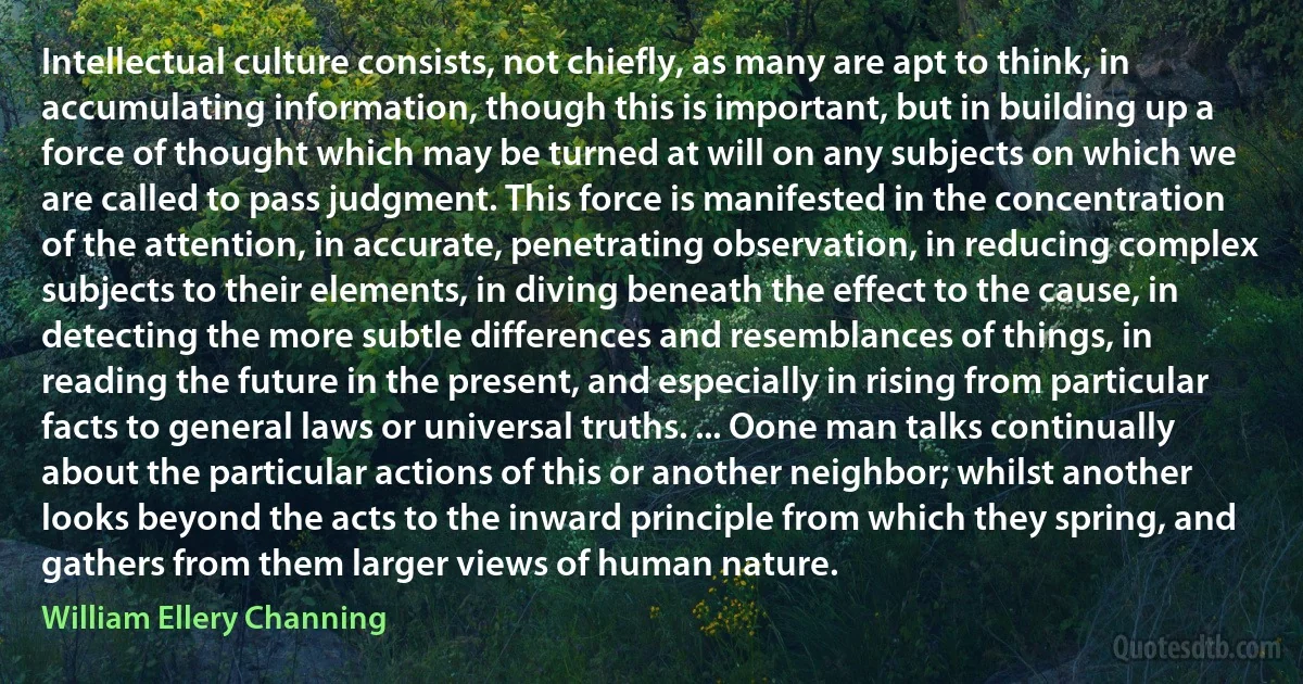 Intellectual culture consists, not chiefly, as many are apt to think, in accumulating information, though this is important, but in building up a force of thought which may be turned at will on any subjects on which we are called to pass judgment. This force is manifested in the concentration of the attention, in accurate, penetrating observation, in reducing complex subjects to their elements, in diving beneath the effect to the cause, in detecting the more subtle differences and resemblances of things, in reading the future in the present, and especially in rising from particular facts to general laws or universal truths. ... Oone man talks continually about the particular actions of this or another neighbor; whilst another looks beyond the acts to the inward principle from which they spring, and gathers from them larger views of human nature. (William Ellery Channing)