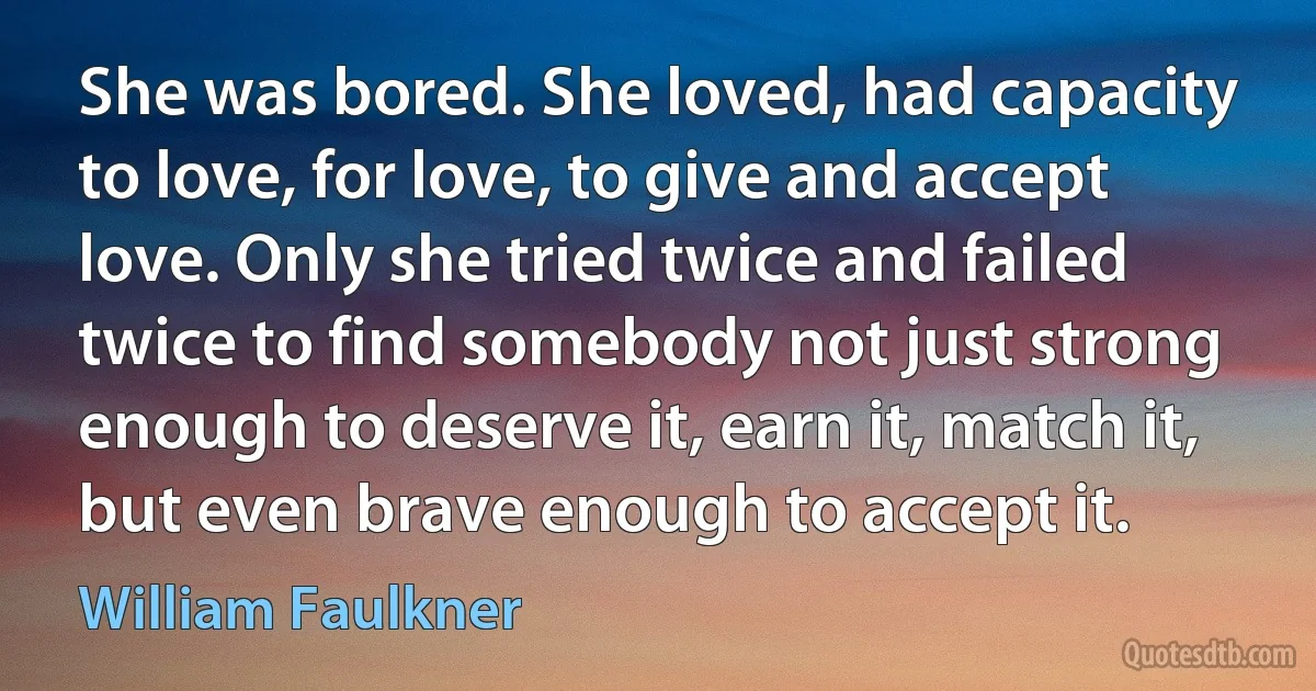 She was bored. She loved, had capacity to love, for love, to give and accept love. Only she tried twice and failed twice to find somebody not just strong enough to deserve it, earn it, match it, but even brave enough to accept it. (William Faulkner)