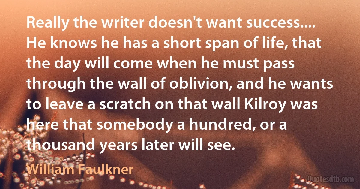 Really the writer doesn't want success.... He knows he has a short span of life, that the day will come when he must pass through the wall of oblivion, and he wants to leave a scratch on that wall Kilroy was here that somebody a hundred, or a thousand years later will see. (William Faulkner)