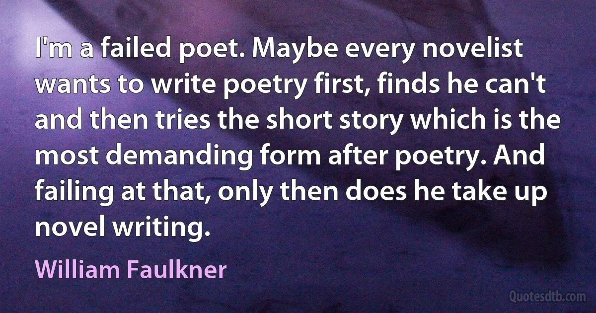 I'm a failed poet. Maybe every novelist wants to write poetry first, finds he can't and then tries the short story which is the most demanding form after poetry. And failing at that, only then does he take up novel writing. (William Faulkner)