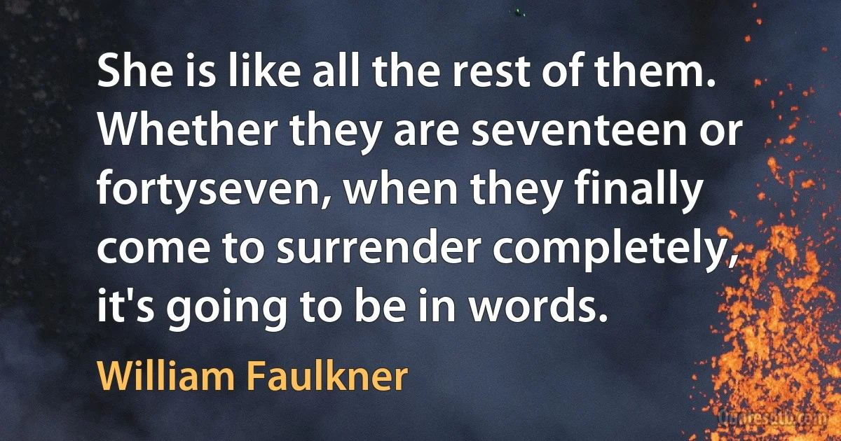 She is like all the rest of them. Whether they are seventeen or fortyseven, when they finally come to surrender completely, it's going to be in words. (William Faulkner)