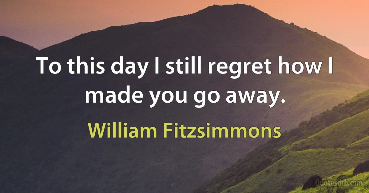 To this day I still regret how I made you go away. (William Fitzsimmons)