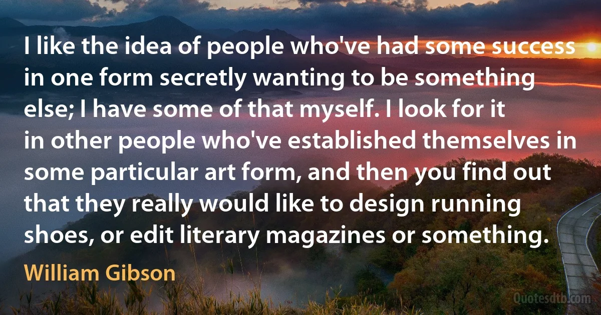 I like the idea of people who've had some success in one form secretly wanting to be something else; I have some of that myself. I look for it in other people who've established themselves in some particular art form, and then you find out that they really would like to design running shoes, or edit literary magazines or something. (William Gibson)