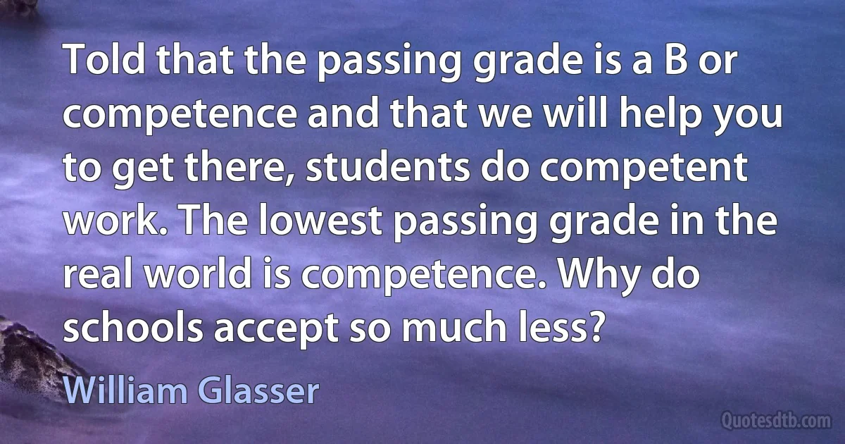 Told that the passing grade is a B or competence and that we will help you to get there, students do competent work. The lowest passing grade in the real world is competence. Why do schools accept so much less? (William Glasser)