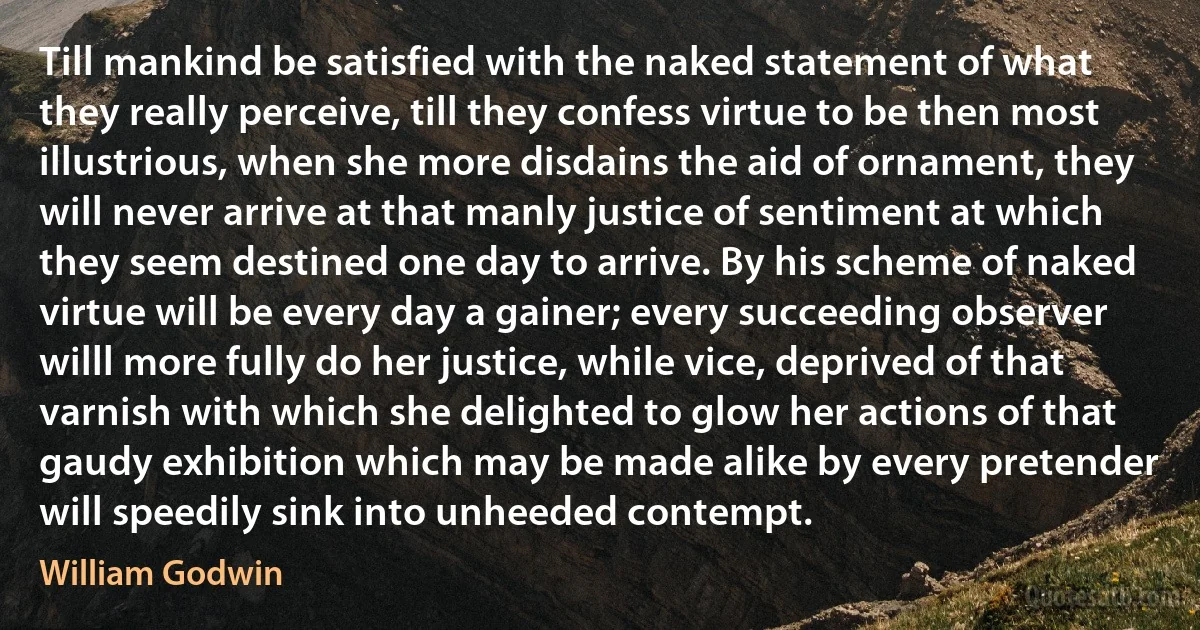 Till mankind be satisfied with the naked statement of what they really perceive, till they confess virtue to be then most illustrious, when she more disdains the aid of ornament, they will never arrive at that manly justice of sentiment at which they seem destined one day to arrive. By his scheme of naked virtue will be every day a gainer; every succeeding observer willl more fully do her justice, while vice, deprived of that varnish with which she delighted to glow her actions of that gaudy exhibition which may be made alike by every pretender will speedily sink into unheeded contempt. (William Godwin)