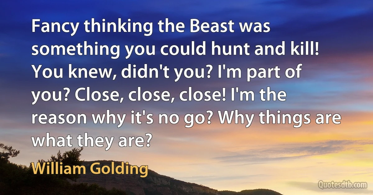 Fancy thinking the Beast was something you could hunt and kill! You knew, didn't you? I'm part of you? Close, close, close! I'm the reason why it's no go? Why things are what they are? (William Golding)