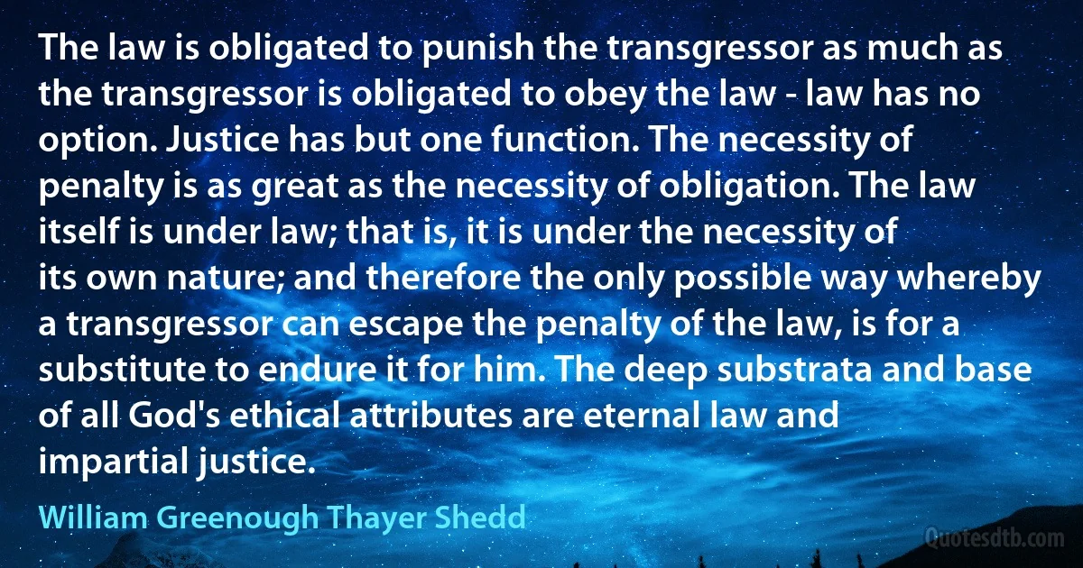 The law is obligated to punish the transgressor as much as the transgressor is obligated to obey the law - law has no option. Justice has but one function. The necessity of penalty is as great as the necessity of obligation. The law itself is under law; that is, it is under the necessity of its own nature; and therefore the only possible way whereby a transgressor can escape the penalty of the law, is for a substitute to endure it for him. The deep substrata and base of all God's ethical attributes are eternal law and impartial justice. (William Greenough Thayer Shedd)