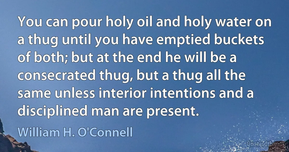 You can pour holy oil and holy water on a thug until you have emptied buckets of both; but at the end he will be a consecrated thug, but a thug all the same unless interior intentions and a disciplined man are present. (William H. O'Connell)