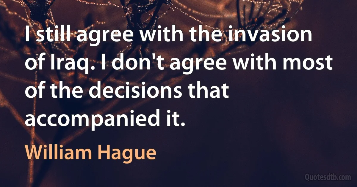 I still agree with the invasion of Iraq. I don't agree with most of the decisions that accompanied it. (William Hague)