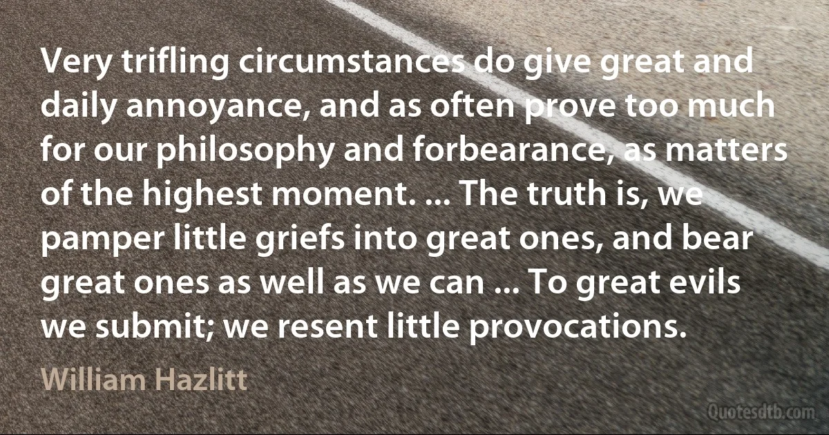 Very trifling circumstances do give great and daily annoyance, and as often prove too much for our philosophy and forbearance, as matters of the highest moment. ... The truth is, we pamper little griefs into great ones, and bear great ones as well as we can ... To great evils we submit; we resent little provocations. (William Hazlitt)