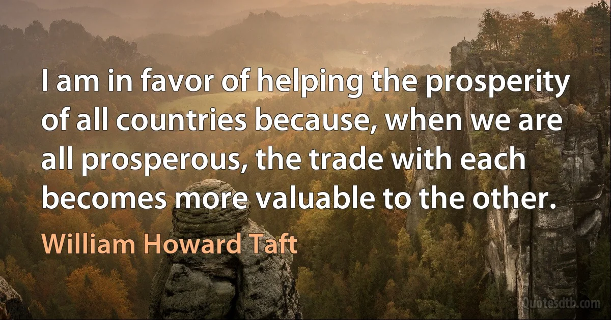 I am in favor of helping the prosperity of all countries because, when we are all prosperous, the trade with each becomes more valuable to the other. (William Howard Taft)