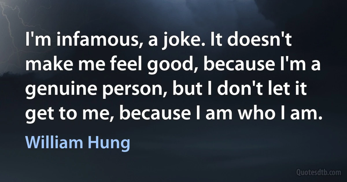 I'm infamous, a joke. It doesn't make me feel good, because I'm a genuine person, but I don't let it get to me, because I am who I am. (William Hung)