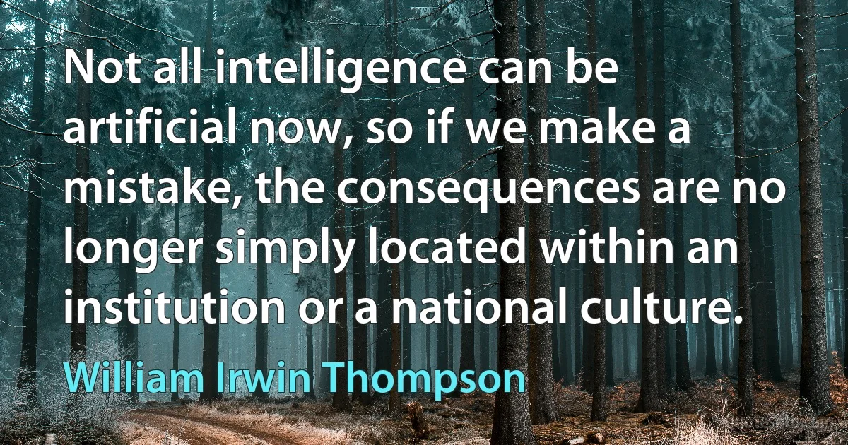 Not all intelligence can be artificial now, so if we make a mistake, the consequences are no longer simply located within an institution or a national culture. (William Irwin Thompson)