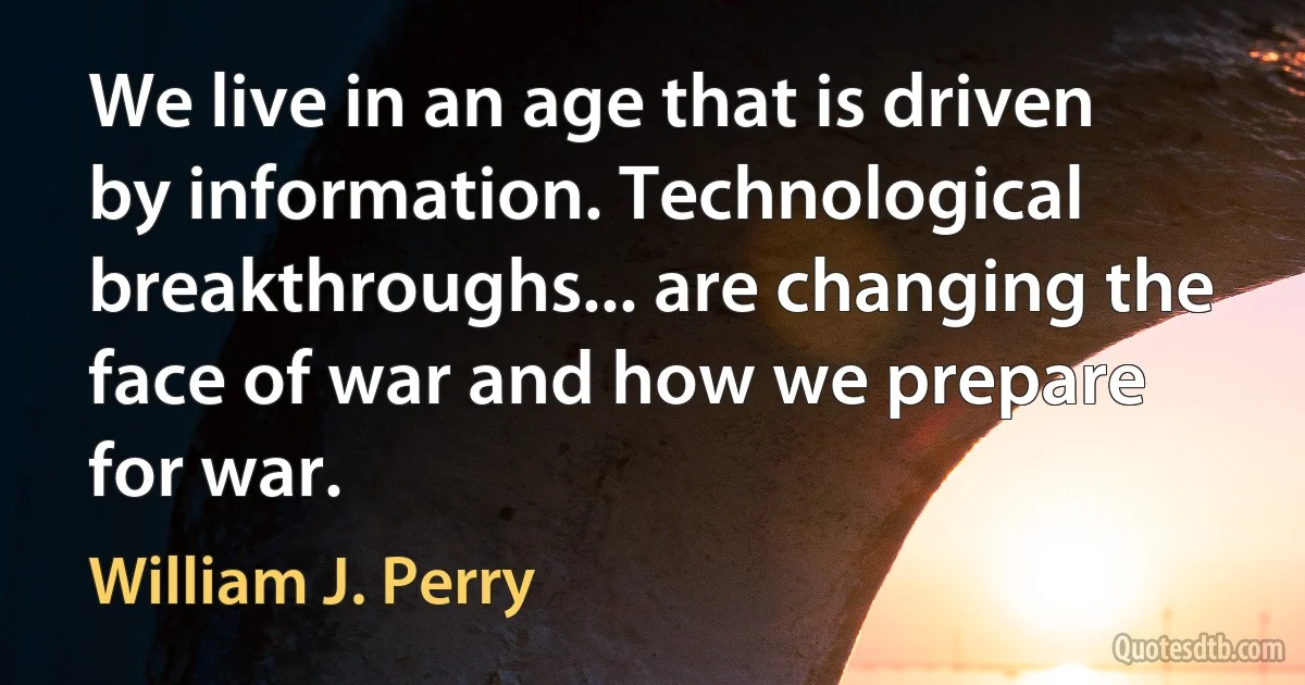 We live in an age that is driven by information. Technological breakthroughs... are changing the face of war and how we prepare for war. (William J. Perry)