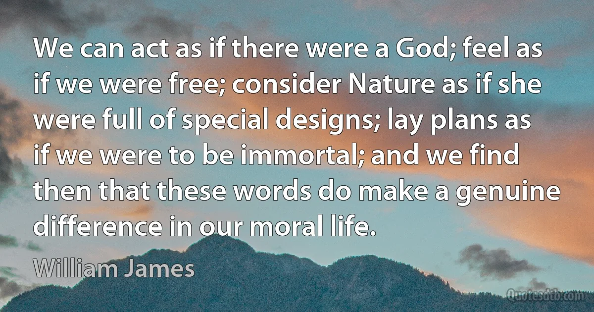 We can act as if there were a God; feel as if we were free; consider Nature as if she were full of special designs; lay plans as if we were to be immortal; and we find then that these words do make a genuine difference in our moral life. (William James)