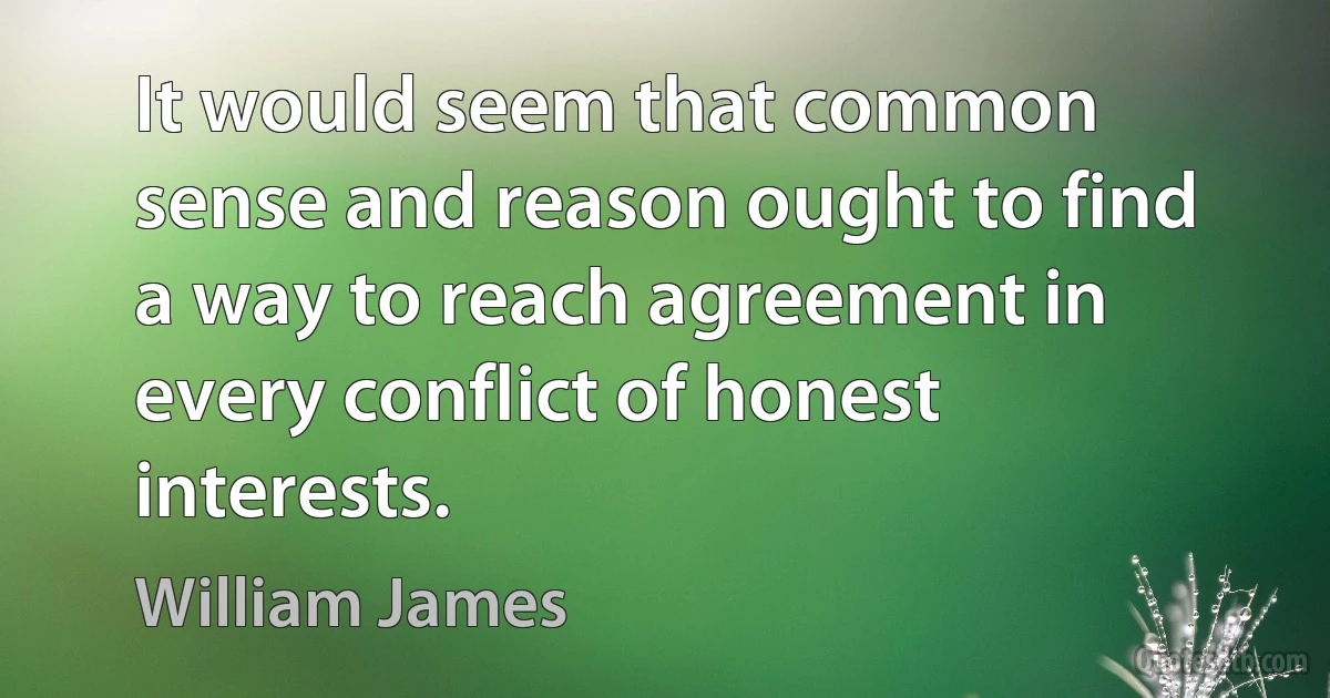 It would seem that common sense and reason ought to find a way to reach agreement in every conflict of honest interests. (William James)